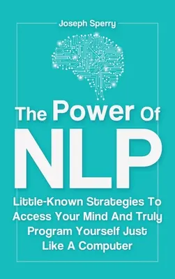 Sila NLP: Málo známe stratégie, ako získať prístup k svojej mysli a skutočne sa naprogramovať ako počítač - The Power Of NLP: Little-Known Strategies To Access Your Mind And Truly Program Yourself Just Like A Computer