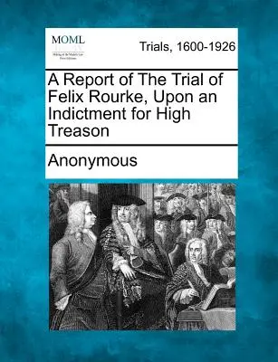Správa o súdnom procese s Felixom Rourkom na základe obžaloby z vlastizrady - A Report of the Trial of Felix Rourke, Upon an Indictment for High Treason