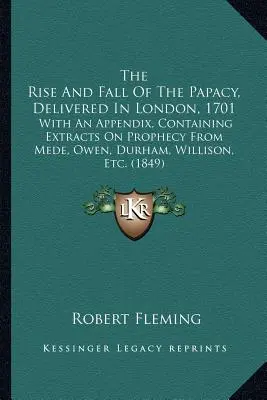 The Rise And Fall Of The Papeacy, Delivered In London, 1701: With An Appendix, Containing Extracts On Prophecy From Mede, Owen, Durham, Willison, Etc. - The Rise And Fall Of The Papacy, Delivered In London, 1701: With An Appendix, Containing Extracts On Prophecy From Mede, Owen, Durham, Willison, Etc.