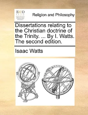 Dissertations Relating to the Christian Doctrine of the Trinity (Rozpravy týkajúce sa kresťanského učenia o Trojici). ... od I. Wattsa. druhé vydanie. - Dissertations Relating to the Christian Doctrine of the Trinity. ... by I. Watts. the Second Edition.