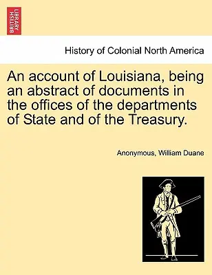An Account of Louisiana, Being an Abstract of Documents in the Offices of the Departments of State and of the Treasury (Účet Louisiany, ktorý je výpisom dokumentov z úradov ministerstiev zahraničných vecí a financií). - An Account of Louisiana, Being an Abstract of Documents in the Offices of the Departments of State and of the Treasury.