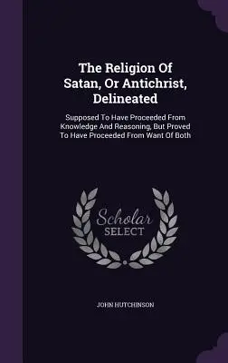 Náboženstvo Satana alebo Antikrista, objasnené: Predpokladá sa, že vychádza z poznania a rozumu, ale dokazuje sa, že vychádza z nedostatku vedomostí. - The Religion Of Satan, Or Antichrist, Delineated: Supposed To Have Proceeded From Knowledge And Reasoning, But Proved To Have Proceeded From Want Of B