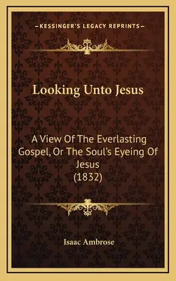 Looking Unto Jesus (Hľadiac na Ježiša): Pohľad na večné evanjelium alebo pohľad duše na Ježiša (1832) - Looking Unto Jesus: A View Of The Everlasting Gospel, Or The Soul's Eyeing Of Jesus (1832)