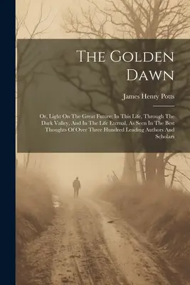 The Golden Dawn: Or, Light On The Great Future: V tomto živote, v temnom údolí a vo večnom živote, ako ich vidí najlepší Tho - The Golden Dawn: Or, Light On The Great Future: In This Life, Through The Dark Valley, And In The Life Eternal, As Seen In The Best Tho