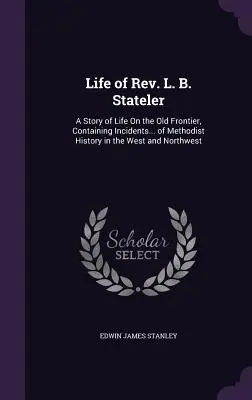 Život pátra L. B. Statelera: z histórie metodistov na západe a severozápade - Life of Rev. L. B. Stateler: A Story of Life On the Old Frontier, Containing Incidents... of Methodist History in the West and Northwest