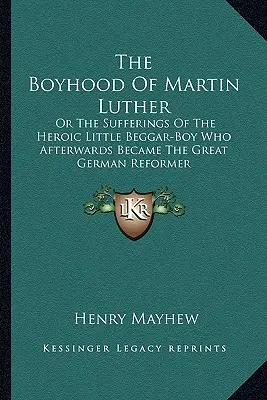 The Boyhood of Martin Luther: Utrpenie hrdinského malého žobráka, ktorý sa neskôr stal veľkým nemeckým reformátorom - The Boyhood Of Martin Luther: Or The Sufferings Of The Heroic Little Beggar-Boy Who Afterwards Became The Great German Reformer