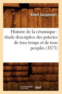 Histoire de la Cramique: tude Descriptive Poteries de Tous Temps Et de Tous Peuples (1873) - Histoire de la Cramique: tude Descriptive Des Poteries de Tous Temps Et de Tous Peuples (1873)