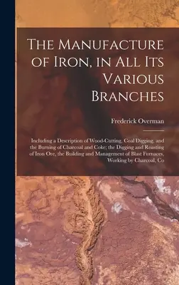 The Manufacture of Iron, in All Its Various Branches: Vrátane opisu ťažby dreva, kopania uhlia a pálenia dreveného uhlia a koksu - The Manufacture of Iron, in All Its Various Branches: Including a Description of Wood-Cutting, Coal Digging, and the Burning of Charcoal and Coke; the