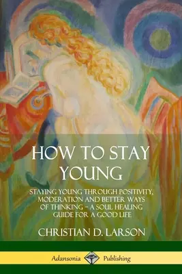 Ako zostať mladý: Zostať mladý vďaka pozitivite, striedmosti a lepšiemu spôsobu myslenia, sprievodca uzdravením duše pre dobrý život - How to Stay Young: Staying Young Through Positivity, Moderation and Better Ways of Thinking, a Soul Healing Guide for a Good Life