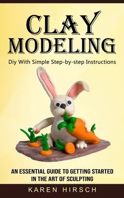 Modelovanie z hliny: (Základný sprievodca pre začiatky sochárskeho umenia) - Clay Modeling: Diy With Simple Step-by-step Instructions (An Essential Guide to Getting Started in the Art of Sculpting)