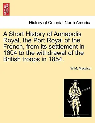 Krátke dejiny Annapolis Royal, francúzskeho prístavu Port Royal, od jeho osídlenia v roku 1604 po stiahnutie britských vojsk v roku 1854. - A Short History of Annapolis Royal, the Port Royal of the French, from Its Settlement in 1604 to the Withdrawal of the British Troops in 1854.