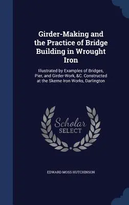 Výroba nosníkov a prax stavania mostov z kovaného železa: ilustrované príkladmi mostov, pilierov a nosníkov a pod. Postavené v S - Girder-Making and the Practice of Bridge Building in Wrought Iron: Illustrated by Examples of Bridges, Pier, and Girder-Work, &C. Constructed at the S