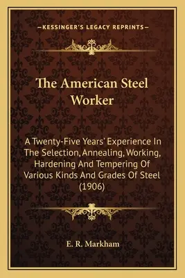 The American Steel Worker: Dvadsaťpäťročné skúsenosti s výberom, žíhaním, spracovaním, kalením a popúšťaním rôznych druhov a druhov ocele - The American Steel Worker: A Twenty-Five Years' Experience In The Selection, Annealing, Working, Hardening And Tempering Of Various Kinds And Gra