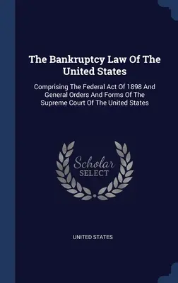 Konkurzné právo Spojených štátov: Zákon o bankrote Spojených štátov amerických: federálny zákon z roku 1898 a všeobecné nariadenia a formuláre Najvyššieho súdu Spojených štátov amerických - The Bankruptcy Law Of The United States: Comprising The Federal Act Of 1898 And General Orders And Forms Of The Supreme Court Of The United States
