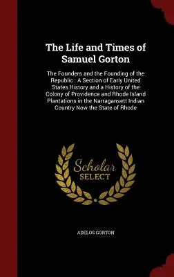 Život a doba Samuela Gortona: Gorton: Zakladatelia a vznik republiky: A Section of Early United States History and a History of the Colo - The Life and Times of Samuel Gorton: The Founders and the Founding of the Republic: A Section of Early United States History and a History of the Colo