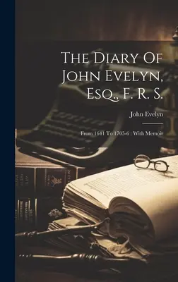 The Diary of John Evelyn, Esq., F. R. S.: From 1641 To 1705-6: s memoármi - The Diary Of John Evelyn, Esq., F. R. S.: From 1641 To 1705-6: With Memoir