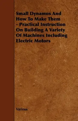 Malé dynamá a ako ich vyrobiť - Praktický návod na stavbu rôznych strojov vrátane elektromotorov - Small Dynamos and How to Make Them - Practical Instruction on Building a Variety of Machines Including Electric Motors