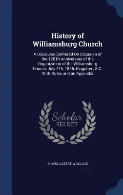 Dejiny kostola vo Williamsburgu: A Discourse Delivered On Occasion of the 120Th Anniversary of the Organization of the Williamsburg Church, July 4Th, 1 - History of Williamsburg Church: A Discourse Delivered On Occasion of the 120Th Anniversary of the Organization of the Williamsburg Church, July 4Th, 1