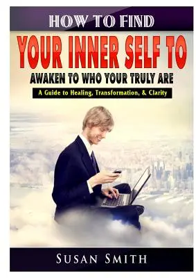 Ako nájsť svoje vnútorné ja a prebudiť sa k tomu, kým skutočne ste Sprievodca uzdravením, transformáciou a jasnosťou - How to Find Your Inner Self to Awaken to Who Your Truly Are A Guide to Healing, Transformation, & Clarity