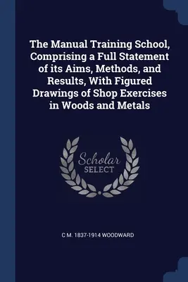 The Manual Training School, Comprising a Full Statement of its Cims, Methods, and Results, With Figured Drawings of Shop Exercises in Woods and Metals (Škola ručného výcviku, obsahujúca úplné vyhlásenie o jej cieľoch, metódach a výsledkoch, s obrázkovými nákresmi dielenských cvičení z dreva a kovov) - The Manual Training School, Comprising a Full Statement of its Aims, Methods, and Results, With Figured Drawings of Shop Exercises in Woods and Metals