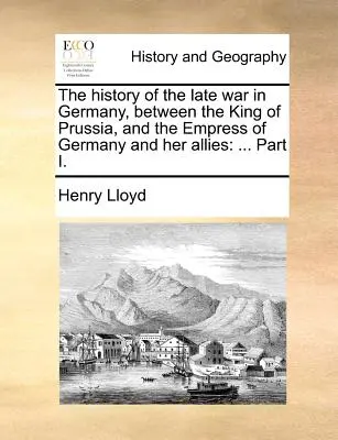 Dejiny neskorej vojny v Nemecku, medzi pruským kráľom a nemeckou cisárovnou a jej spojencami: ... I. časť. - The History of the Late War in Germany, Between the King of Prussia, and the Empress of Germany and Her Allies: ... Part I.