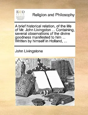 A Brief Historical Relation, of the Life of Mr. John Livingston ... Obsahujúci niekoľko poznámok o Božej dobrote, ktorá sa mu prejavila ... Napísal - A Brief Historical Relation, of the Life of Mr. John Livingston ... Containing, Several Observations of the Divine Goodness Manifested to Him ... Writ
