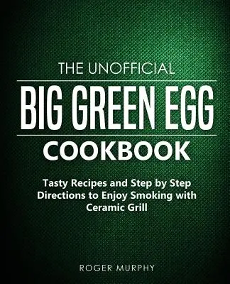 Neoficiálna kuchárka Big Green Egg: Chutné recepty a návody krok za krokom, ako si užiť údenie s keramickým grilom - The Unofficial Big Green Egg Cookbook: Tasty Recipes and Step by Step Directions to Enjoy Smoking with Ceramic Grill