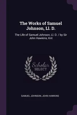 The Works of Samuel Johnson, Ll. D.: The Life of Samuel Johnson, Ll. D. / Sir John Hawkins, Knt - The Works of Samuel Johnson, Ll. D.: The Life of Samuel Johnson, Ll. D. / by Sir John Hawkins, Knt