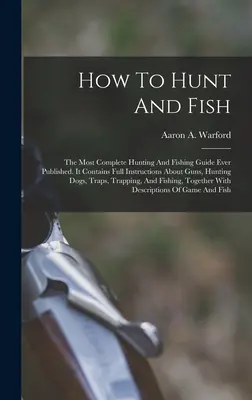 How To Hunt And Fish: The Most Complete Hunting And Fishing Guide Ever Published (Ako loviť a rybárčiť: najkomplexnejšia príručka o love a rybárčení, aká kedy vyšla). Obsahuje úplné inštrukcie o zbraniach, poľovníckych psoch - How To Hunt And Fish: The Most Complete Hunting And Fishing Guide Ever Published. It Contains Full Instructions About Guns, Hunting Dogs, Tr