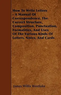 Ako písať listy - Príručka korešpondencie, správna štruktúra, skladba, interpunkcia, formálne náležitosti a použitie rôznych druhov listov - How To Write Letters - A Manual Of Correspondence, The Correct Structure, Composition, Punctuation, Formalities, And Uses Of The Various Kinds Of Lett