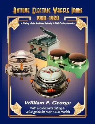 Antique Electric Waffle Irons 1900-1960: História priemyslu spotrebičov v Amerike v 20. storočí - Antique Electric Waffle Irons 1900-1960: A History of the Appliance Industry in 20Th Century America