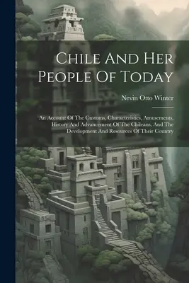 Čile a jeho dnešní obyvatelia: O zvykoch, vlastnostiach, zábave, histórii a pokroku Čilanov a o vývoji - Chile And Her People Of Today: An Account Of The Customs, Characteristics, Amusements, History And Advancement Of The Chileans, And The Development A