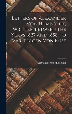 Listy Alexandra von Humboldta napísané v rokoch 1827 až 1858 Varnhagenovi von Ense - Letters of Alexander Von Humboldt, Written Between the Years 1827 and 1858, to Varnhagen Von Ense