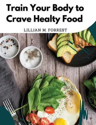 Vytrénujte svoje telo, aby túžilo po zdravom jedle: Vegetariánske recepty na dobré stravovanie - Train Your Body to Crave Healty Food: Vegetarian Recipes for Eating Well