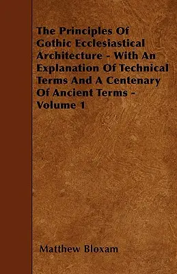 The Principles of Gothic Ecclesiastical Architecture - With An Explanation of Technical Terms and A Centenary of Ancient Terms - Volume 1 - The Principles Of Gothic Ecclesiastical Architecture - With An Explanation Of Technical Terms And A Centenary Of Ancient Terms - Volume 1