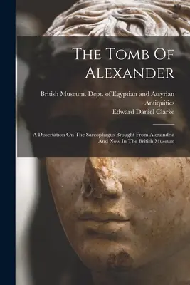 Alexandrova hrobka: Dizertačná práca o sarkofágu, ktorý bol privezený z Alexandrie a teraz sa nachádza v Britskom múzeu - The Tomb Of Alexander: A Dissertation On The Sarcophagus Brought From Alexandria And Now In The British Museum