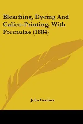 Bielenie, farbenie a kalikotlač so vzorcami (1884) - Bleaching, Dyeing And Calico-Printing, With Formulae (1884)