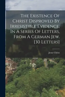 The Existence of Christ Disproved By Irresistible Evidence, In A Series of Letters, From A German Jew (Kristova existencia vyvrátená nezvratnými dôkazmi, v sérii listov od nemeckého Žida). [30 listov] - The Existence Of Christ Disproved By Irresistible Evidence, In A Series Of Letters, From A German Jew. [30 Letters]