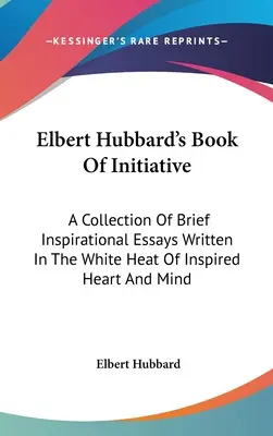 Kniha iniciatívy Elberta Hubbarda: Zbierka krátkych inšpiratívnych esejí napísaných v bielom teple inšpirovaného srdca a mysle - Elbert Hubbard's Book Of Initiative: A Collection Of Brief Inspirational Essays Written In The White Heat Of Inspired Heart And Mind