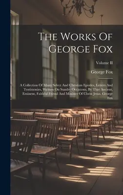 The Works Of George Fox: A Collection of Many Select and Christian Epistles, Letters And Testimonies, Written On Sundry Occasions, by That Anci - The Works Of George Fox: A Collection Of Many Select And Christian Epistles, Letters And Testimonies, Written On Sundry Occasions, By That Anci