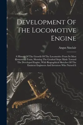 Vývoj lokomotívneho motora: A History of the Growth of the Locomotive From Its Most Elementary Form, Showing The Gradual Steps Made Toward T - Development Of The Locomotive Engine: A History Of The Growth Of The Locomotive From Its Most Elementary Form, Showing The Gradual Steps Made Toward T