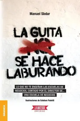 La Guita Se Hace Laburando: un escuela de negocios..., contado por el director de... una escuela de negocios. - La Guita Se Hace Laburando: Lo que no te ensean las escuelas de negocios, contado por el director de... una escuela de negocios.