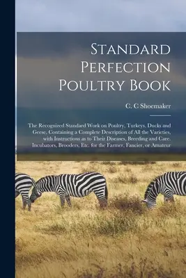 Standard Perfection Poultry Book; the Recognized Standard Work on Poultry, Turkeys, Ducks and Geese, Containing the Complete Description of All Vari - Standard Perfection Poultry Book; the Recognized Standard Work on Poultry, Turkeys, Ducks and Geese, Containing a Complete Description of All the Vari