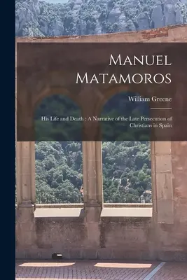 Manuel Matamoros: Jeho život a smrť: A Narrative of the Late Persecution of Christians in Spain (Príbeh o neskorom prenasledovaní kresťanov v Španielsku) - Manuel Matamoros: His Life and Death: A Narrative of the Late Persecution of Christians in Spain
