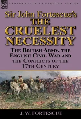 Sir John Fortescue's „The Cruelest Necessity“ (Najkrutejšia nevyhnutnosť): The British Army, English Civil War and the Conflicts of the 17th Century (Britská armáda, anglická občianska vojna a konflikty 17. storočia) - Sir John Fortescue's 'The Cruelest Necessity': The British Army, the English Civil War and the Conflicts of the 17th Century