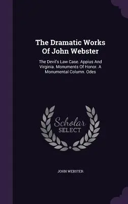 Dramatické dielo Johna Webstera: The Devil's Law Case. Appius a Virginia. Pomníky cti. Monumentálny stĺp. Ódy - The Dramatic Works Of John Webster: The Devil's Law Case. Appius And Virginia. Monuments Of Honor. A Monumental Column. Odes