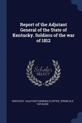 Správa generálneho adjutanta štátu Kentucky. Vojaci vojny roku 1812 - Report of the Adjutant General of the State of Kentucky. Soldiers of the war of 1812
