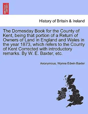 Domesday Book for the County of Kent, Being That Portion of a Return of Owners of Land in England and Wales in the Year 1873, Which Refers to the - The Domesday Book for the County of Kent, Being That Portion of a Return of Owners of Land in England and Wales in the Year 1873, Which Refers to the