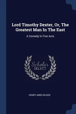 Lord Timothy Dexter, or, The Greatest Man In The East: A Comedy In Five Acts (Komédia v piatich dejstvách) - Lord Timothy Dexter, Or, The Greatest Man In The East: A Comedy In Five Acts