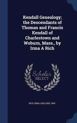 Kendall Genealogy; The Descendants of Thomas and Francis Kendall of Charlestown and Woburn, Mass. - Kendall Genealogy; the Descendants of Thomas and Francis Kendall of Charlestown and Woburn, Mass., by Irma A Rich